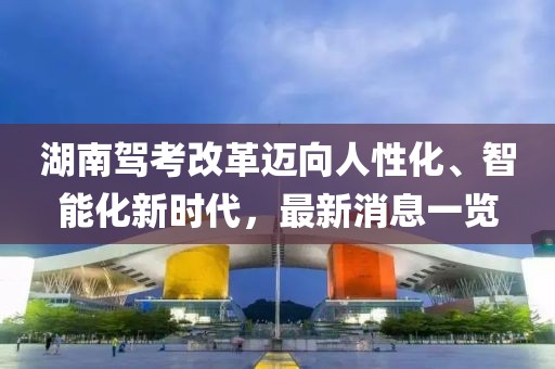 湖南駕考改革邁向人性化、智能化新時代，最新消息一覽