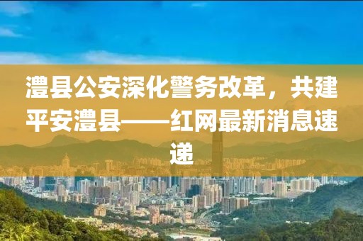 澧縣公安深化警務(wù)改革，共建平安澧縣——紅網(wǎng)最新消息速遞