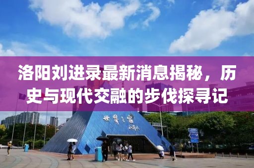 洛陽劉進錄最新消息揭秘，歷史與現代交融的步伐探尋記