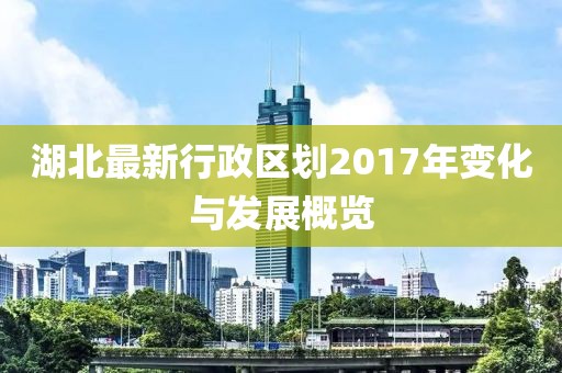 湖北最新行政區(qū)劃2017年變化與發(fā)展概覽